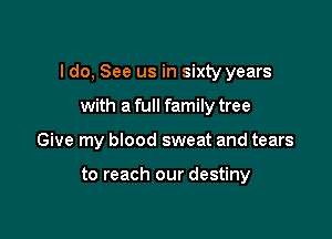 I do, See us in sixty years

with a full family tree
Give my blood sweat and tears

to reach our destiny