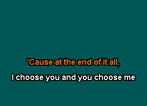 'Cause at the end of it all,

I choose you and you choose me