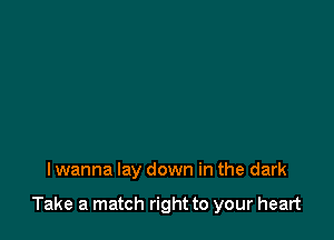 I wanna lay down in the dark

Take a match right to your heart