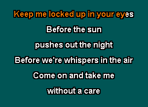 Keep me locked up in your eyes
Before the sun

pushes out the night

Before we're whispers in the air

Come on and take me

without a care