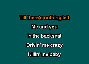 Till there's nothing left

Me and you
in the backseat
Drivin' me crazy

Killin' me baby
