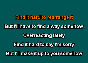 Find it hard to rearrange it
But I'll have to find a way somehow
Overreacting lately
Find it hard to say I'm sorry

But I'll make it up to you somehow