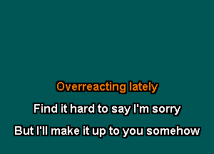 Overreacting lately

Find it hard to say I'm sorry

But I'll make it up to you somehow