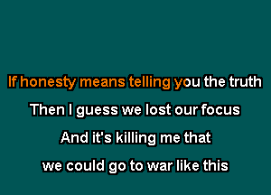 If honesty means telling you the truth
Then I guess we lost our focus

And it's killing me that

we could go to war like this