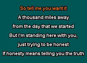 So tell me you want it
Athousand miles away
from the day that we started
But I'm standing here with you,
just trying to be honest

If honesty means telling you the truth