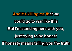 And it's killing me that we
could go to war like this
But I'm standing here with you,
just trying to be honest

If honesty means telling you the truth