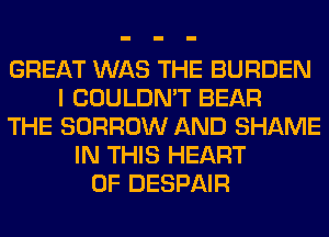 GREAT WAS THE BURDEN
I COULDN'T BEAR
THE BORROW AND SHAME
IN THIS HEART
OF DESPAIR