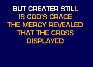 BUT GREATER STILL
IS GOD'S GRACE
THE MERCY REVEALED
THAT THE CROSS
DISPLAYED