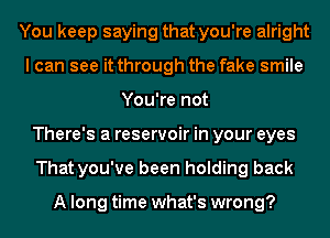 You keep saying that you're alright
I can see it through the fake smile
You're not
There's a reservoir in your eyes
That you've been holding back

A long time what's wrong?