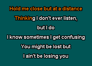 Hold me close but at a distance
Thinking I don't ever listen,
but I do
I know sometimes I get confusing
You might be lost but

I ain't be losing you