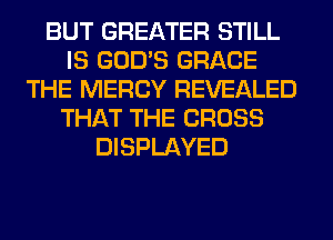 BUT GREATER STILL
IS GOD'S GRACE
THE MERCY REVEALED
THAT THE CROSS
DISPLAYED