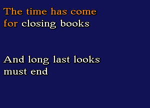 The time has come
for closing books

And long last looks
must end