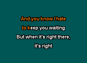 And you know I hate

to keep you waiting

But when it's right there,

it's right