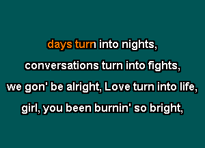 days turn into nights,
conversations turn into fights,
we gon' be alright, Love turn into life,

girl, you been burnin' so bright,