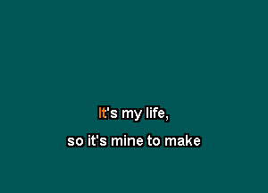 It's my life,

so it's mine to make