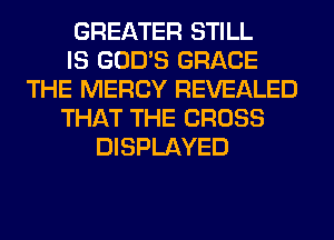 GREATER STILL
IS GOD'S GRACE
THE MERCY REVEALED
THAT THE CROSS
DISPLAYED