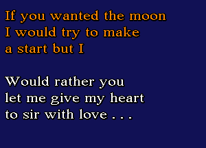 If you wanted the moon
I would try to make
a start but I

XVould rather you
let me give my heart
to sir with love . . .