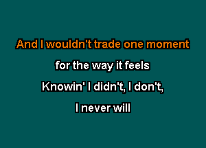 And Iwouldn't trade one moment

forthe way it feels

Knowin' I didn't. I don't,

I never will