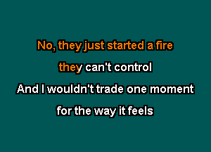 No, theyjust started a fire

they can't control
And Iwouldn't trade one moment

for the way it feels