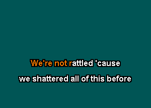 We're not rattled 'cause

we shattered all ofthis before