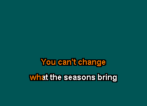 You can't change

what the seasons bring