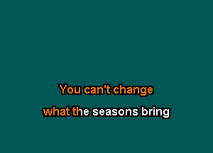 You can't change

what the seasons bring