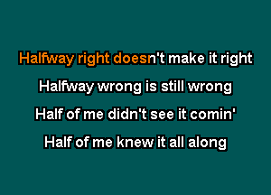 Halfway right doesn't make it right
Halfway wrong is still wrong

Half of me didn't see it comin'

Half of me knew it all along

g