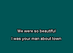We were so beautiful

I was your man about town