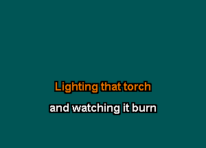 Lighting that torch

and watching it burn