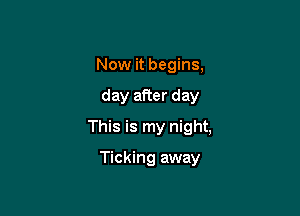 Now it begins,

day after day

This is my night,

Ticking away