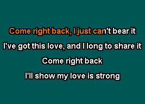 Come right back, ljust can't bear it
I've got this love, and I long to share it
Come right back

I'll show my love is strong