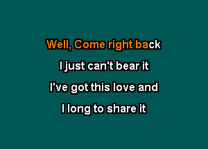 Well, Come right back

ljust can't bear it
I've got this love and

llong to share it