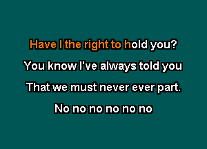 Have I the right to hold you?

You know I've always told you

That we must never ever part.

No no no no no no