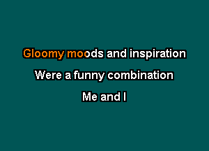 Gloomy moods and inspiration

Were a funny combination
Me and I