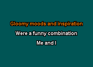 Gloomy moods and inspiration

Were a funny combination
Me and I