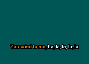 You cried to me, La, la, la, la, la