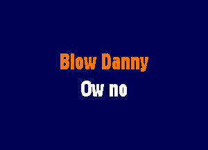 Blow Danny
0w no