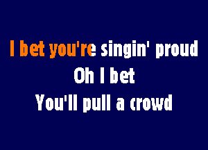 I bet you're singin' proud

Oh I bet
You'll pull a crowd