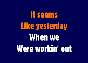 It seems
Like yesterday

When we
Were workin' out