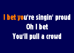 I bet you're singin' proud

Oh I bet
You'll pull a crowd