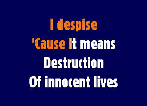 I despise
'(ause it means

Iestruttion
0f innotent lives