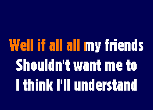 Well if all all my friends
Shouldn't want me to
I think I'll understand