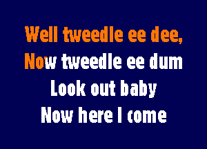 Well tweedle ee dee,
Now tweedle ee dum

Look out baby
Now here I tome