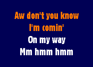 Aw don't you know
I'm comin'

On my way
thmmhmm