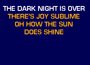 THE DARK NIGHT IS OVER
THERE'S JOY SUBLIME
0H HOW THE SUN
DOES SHINE