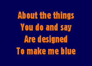 About the things
You do and say

Are designed
To make me blue