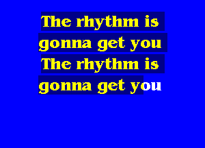 The rhythm is
gonna get you
The rhythm is

gonna get you