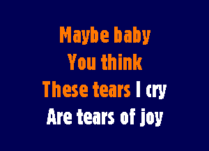 Maybe baby
You think

These tears I try
Are tears of joy