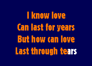 I know love
(an last for years

But how can love
Last through tears