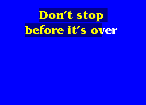 Don't stop
before it's over